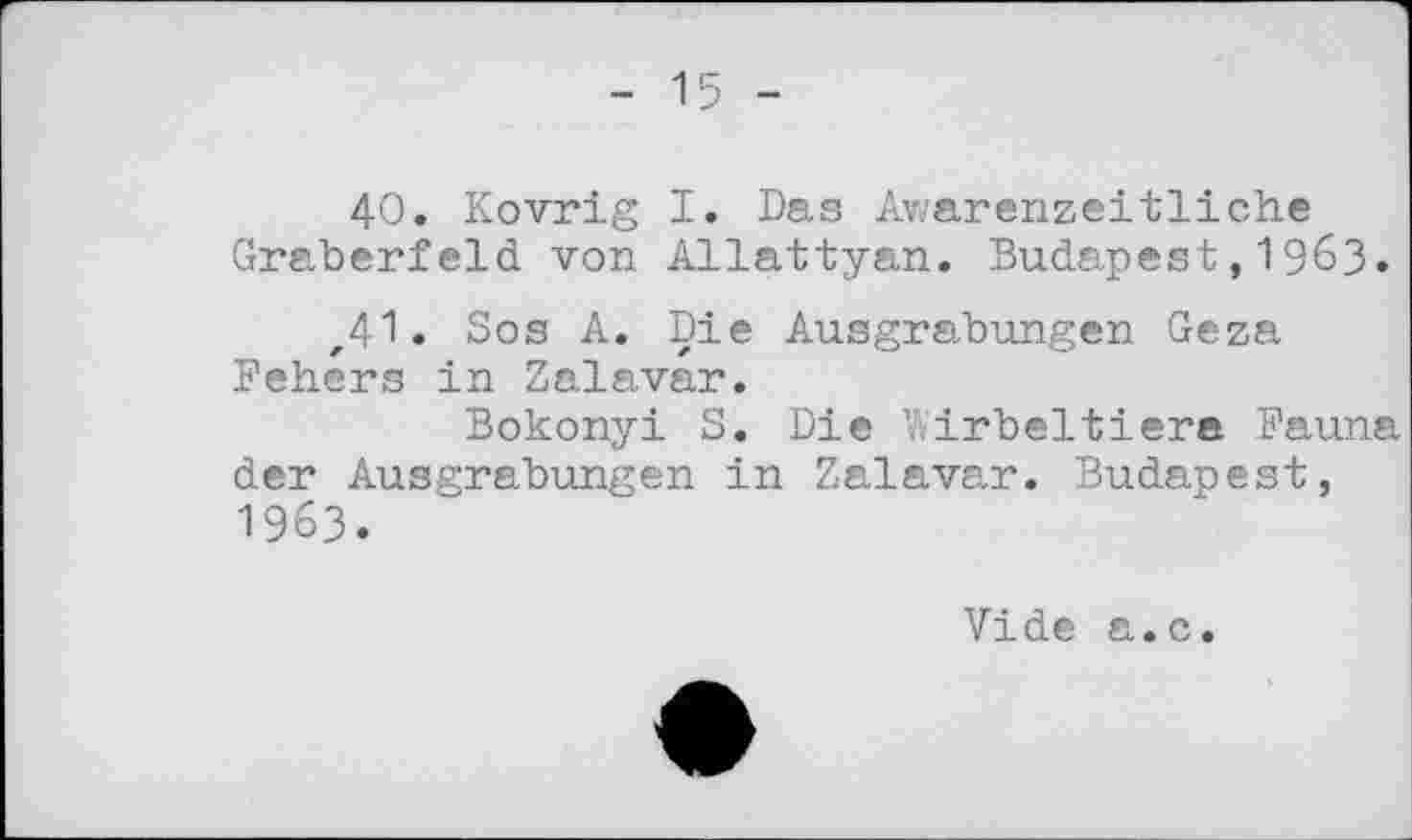 ﻿- 15 -
40. Kovrig I. Das Awarenzeitliche Gräberfeld von Allattyan. Budapest,1963.
,41. Sos A. Die Ausgrabungen Geza Fehers in Zalavar.
Bokonyi S. Die Wirbeltiere Fauna der Ausgrabungen in Zalavar. Budapest, 1963.
Vide a.c.